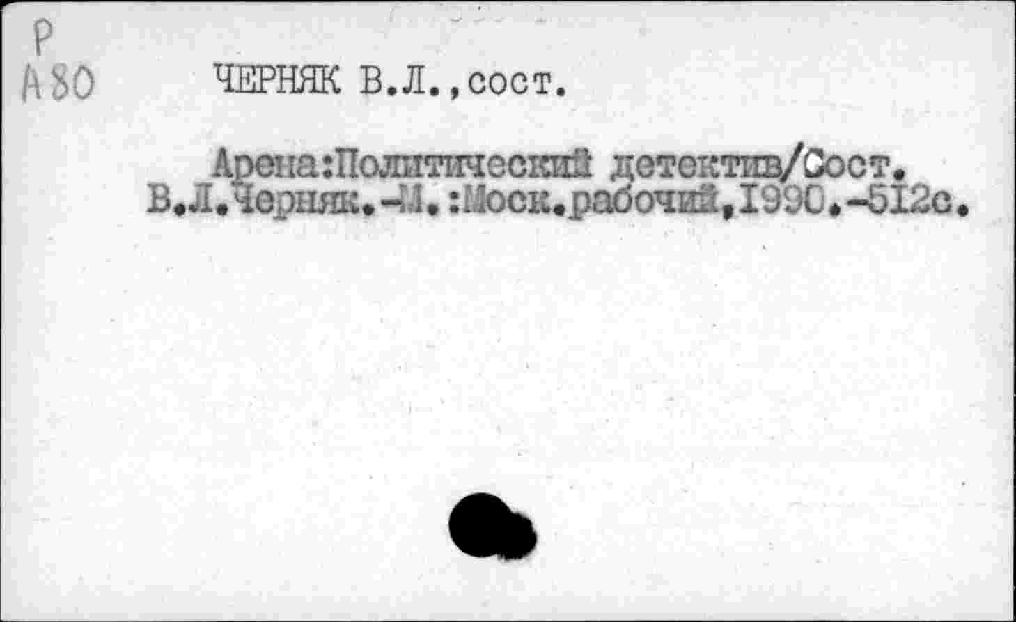 ﻿P A 80
ЧЕРНЯК В.Л.,сост.
Арона:Полптически8 дстоютщ/Сост.
В. Л .Черняк. -И. : Моск.рабочий, I99C. -512с.